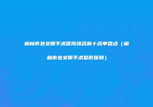榆林市处女膜手术医院排名前十名单盘点（榆林市处女膜手术整形医院）