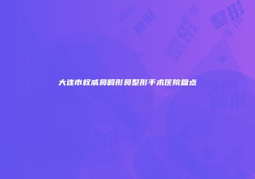 大连市权威鼻畸形鼻整形手术医院盘点