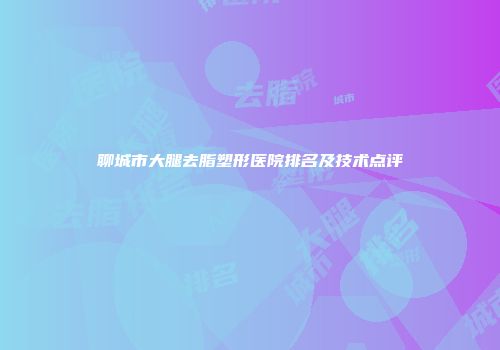 聊城市大腿去脂塑形医院排名及技术点评