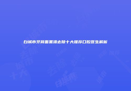 白城市牙背面黑渍去除十大推荐口腔医生解析