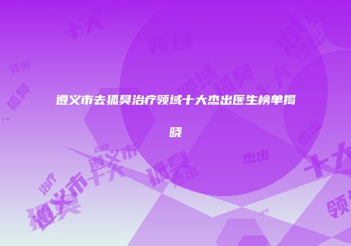 遵义市去狐臭治疗领域十大杰出医生榜单揭晓