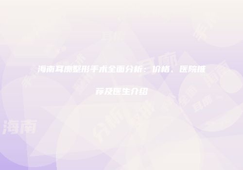 海南耳廓整形手术全面分析：价格、医院推荐及医生介绍