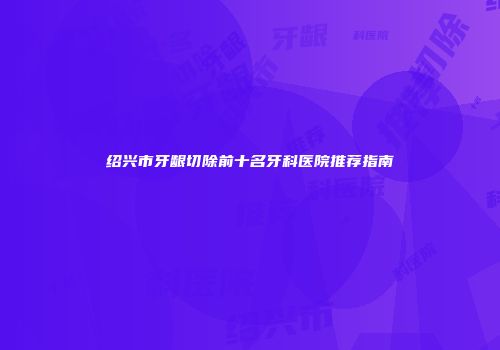 绍兴市牙龈切除前十名牙科医院推荐指南