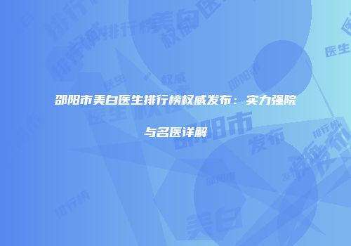 邵阳市美白医生排行榜权威发布:实力强院与名医详解