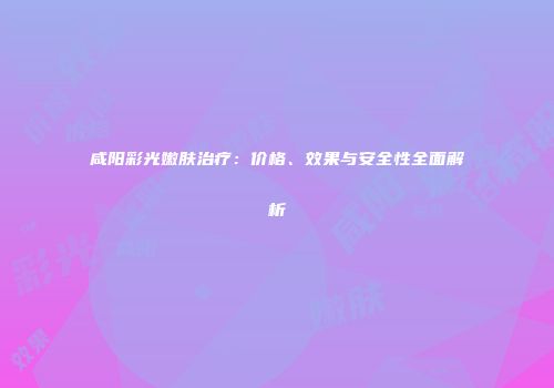 咸阳彩光嫩肤治疗：价格、效果与安全性全面解析
