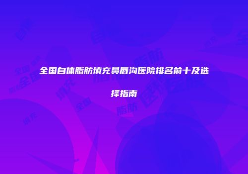 全国自体脂肪填充鼻唇沟医院排名前十及选择指南