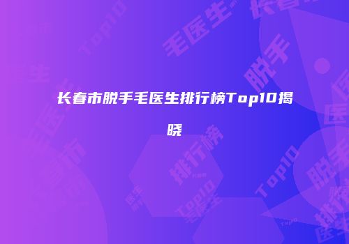长春市脱手毛医生排行榜Top10揭晓