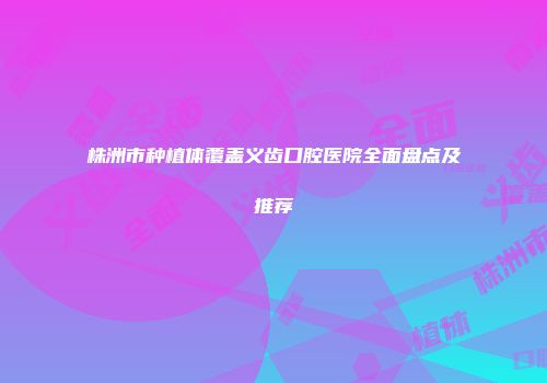 株洲市种植体覆盖义齿口腔医院全面盘点及推荐