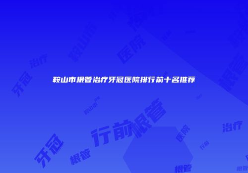 鞍山市根管治疗牙冠医院排行前十名推荐