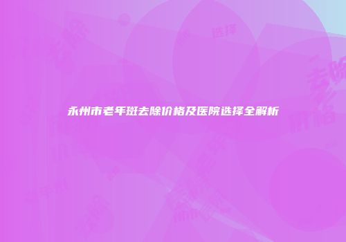永州市老年斑去除价格及医院选择全解析
