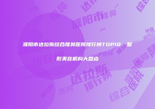 濮阳市达拉斯综合隆鼻医院排行榜TOP10：整形美容机构大盘点