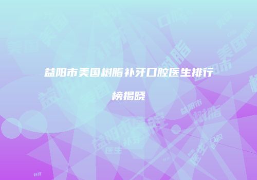 益阳市美国树脂补牙口腔医生排行榜揭晓