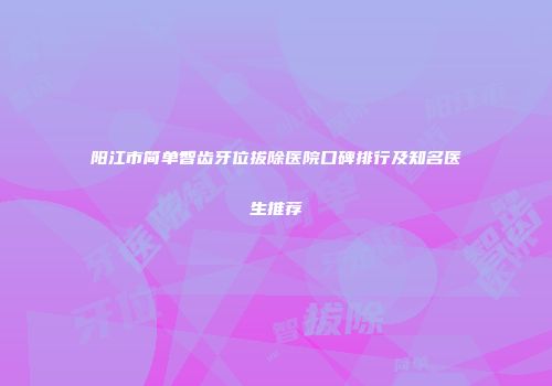 阳江市简单智齿牙位拔除医院口碑排行及知名医生推荐