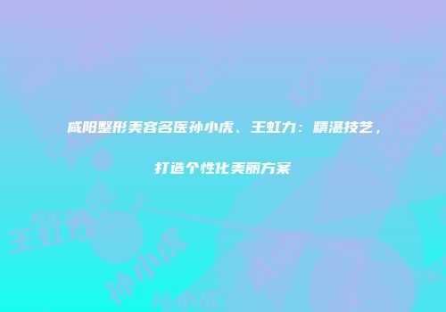 咸阳整形美容名医孙小虎、王虹力:精湛技艺,打造个性化美丽方案