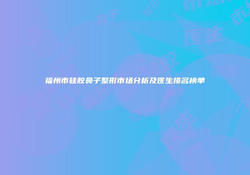 福州市硅胶鼻子整形市场分析及医生排名榜单