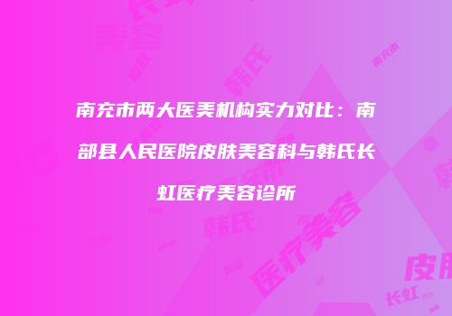 南充市两大医美机构实力对比:南部县人民医院皮肤美容科与韩氏长虹医疗美容诊所