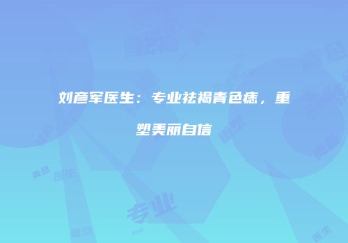 刘彦军医生：专业祛褐青色痣，重塑美丽自信