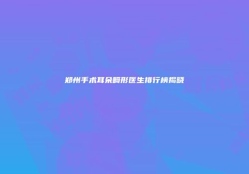 郑州手术耳朵畸形医生排行榜揭晓