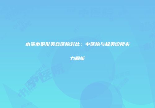 本溪市整形美容医院对比：中医院与极美诊所实力解析