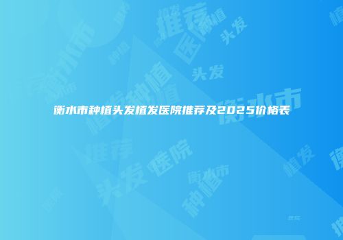 衡水市种植头发植发医院推荐及2025价格表