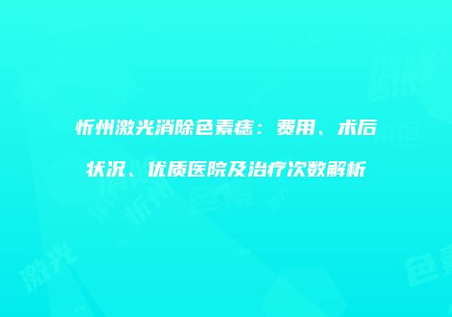 忻州激光消除色素痣：费用、术后状况、优质医院及治疗次数解析