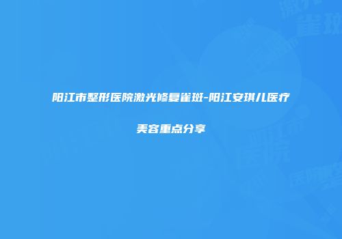 阳江市整形医院激光修复雀斑-阳江安琪儿医疗美容重点分享
