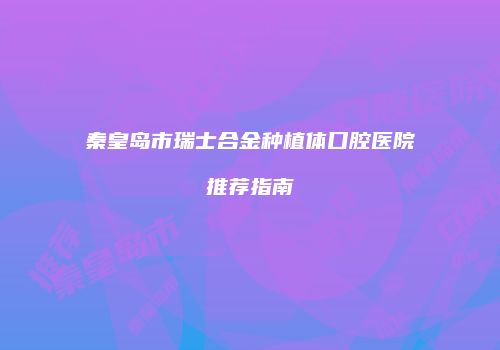 秦皇岛市瑞士合金种植体口腔医院推荐指南