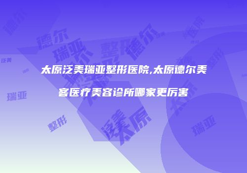 太原泛美瑞亚整形医院,太原德尔美客医疗美容诊所哪家更厉害