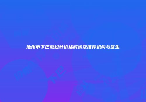 池州市下巴放松针价格解析及推荐机构与医生