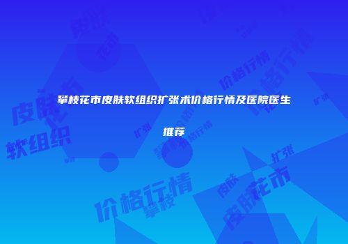 攀枝花市皮肤软组织扩张术价格行情及医院医生推荐