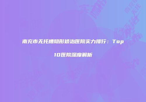 南充市无托槽隐形矫治医院实力排行：Top10医院深度解析