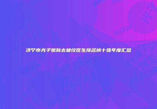 济宁市光子嫩肤去皱纹医生排名榜十强年度汇总