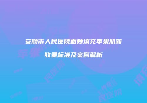 安顺市人民医院面颊填充苹果肌新收费标准及案例解析