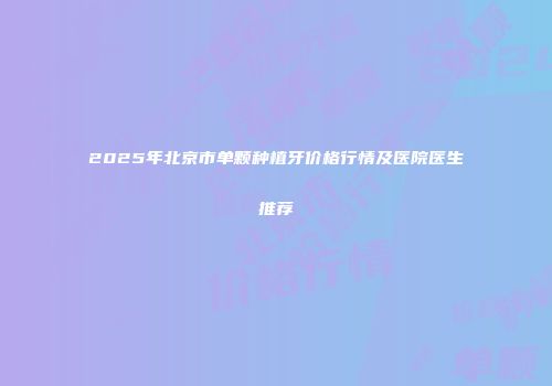 2025年北京市单颗种植牙价格行情及医院医生推荐