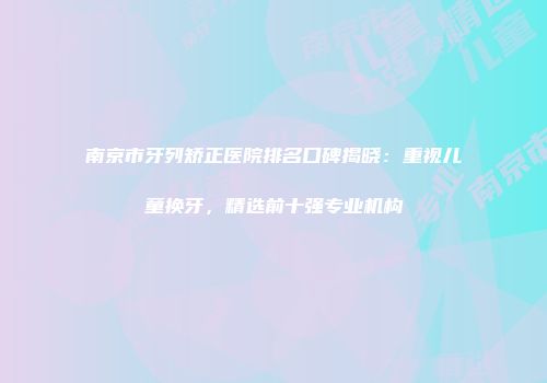 南京市牙列矫正医院排名口碑揭晓：重视儿童换牙，精选前十强专业机构