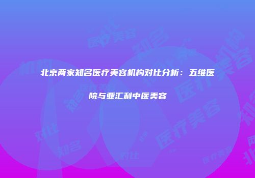 北京两家知名医疗美容机构对比分析：五维医院与亚汇利中医美容