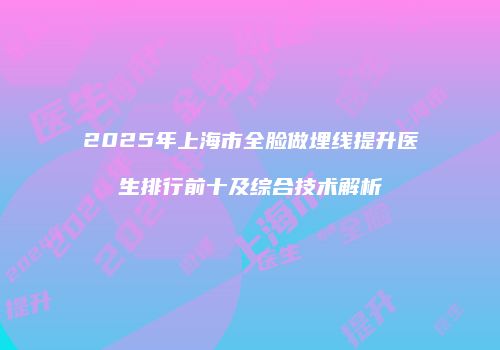 2025年上海市全脸做埋线提升医生排行前十及综合技术解析