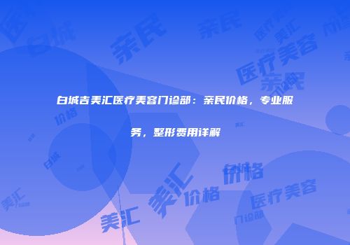 白城吉美汇医疗美容门诊部：亲民价格，专业服务，整形费用详解