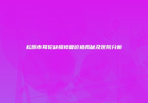 松原市耳轮缺损修复价格揭秘及医院分析