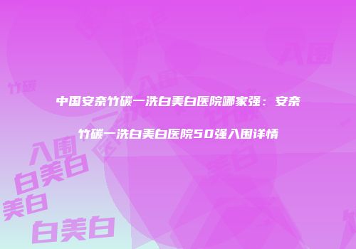 中国安奈竹碳一洗白美白医院哪家强：安奈竹碳一洗白美白医院50强入围详情