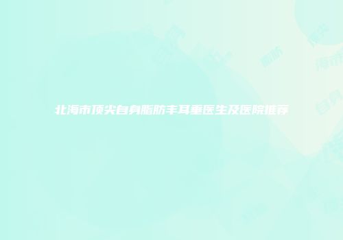 北海市顶尖自身脂肪丰耳垂医生及医院推荐