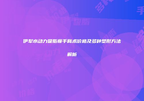伊犁水动力吸脂瘦手臂术价格及多种塑形方法解析