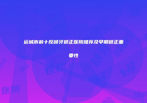 运城市前十反颌牙矫正医院推荐及早期矫正重要性