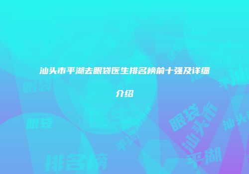汕头市平湖去眼袋医生排名榜前十强及详细介绍