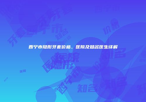 西宁市隐形牙套价格、医院及知名医生详解