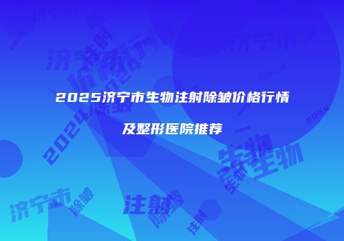 2025济宁市生物注射除皱价格行情及整形医院推荐