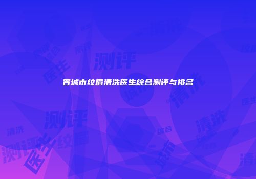 晋城市纹眉清洗医生综合测评与排名