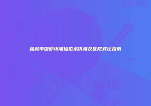 桂林市面部线雕提拉术价格及医院对比指南