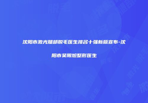 沈阳市激光腿部脱毛医生排名十强新版宣布-沈阳市吴限旭整形医生