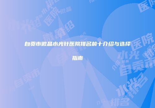 自贡市微晶水光针医院排名前十介绍与选择指南